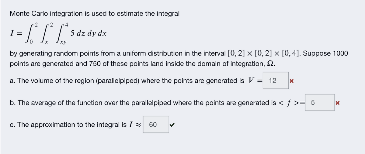 Monte Carlo integration is used to estimate the integral
4
I =
5 dz dy dx
ху
by generating random points from a uniform distribution in the interval [0, 2] x [0, 2] × [0, 4]. Suppose 1000
points are generated and 750 of these points land inside the domain of integration, 2.
a. The volume of the region (parallelpiped) where the points are generated is V
12
b. The average of the function over the parallelpiped where the points are generated is < ƒ >= 5
c. The approximation to the integral is I 2
60
