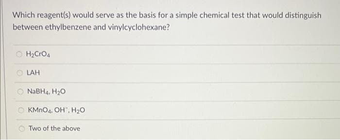 Which reagent(s) would serve as the basis for a simple chemical test that would distinguish
between ethylbenzene and vinylcyclohexane?
O H2CrO4
O LAH
O NABH4, H20
KMNO4, OH", H20
Two of the above
