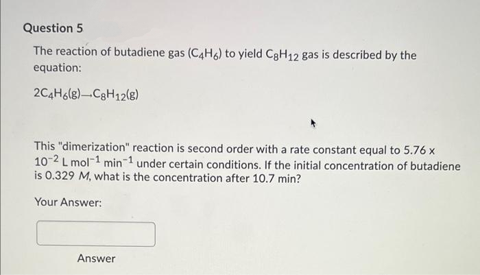 Question 5
The reaction of butadiene gas (C4H6) to yield CgH12 gas is described by the
equation:
2C4H6(g)-C3H12(g)
This "dimerization" reaction is second order with a rate constant equal to 5.76 x
10-2 L mol-1 min 1 under certain conditions. If the initial concentration of butadiene
is 0.329 M, what is the concentration after 10.7 min?
Your Answer:
Answer
