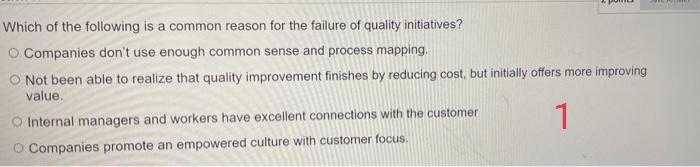 Which of the following is a common reason for the failure of quality initiatives?
O Companies don't use enough common sense and process mapping.
O Not been able to realize that quality improvement finishes by reducing cost, but initially offers more improving
value.
O Internal managers and workers have excellent connections with the customer
1
O Companies promote an empowered culture with customer focus.
