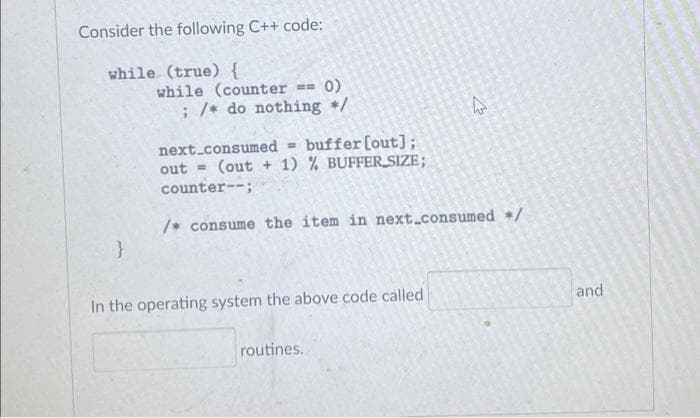 Consider the following C++ code:
while (true) {
while (counter == 0)
; /* do nothing /
next.consumed = buffer[out];
(out + 1) % BUFFER_SIZE;
out =
counter--;
/* consume the item in next_consumed /
In the operating system the above code called
and
routines.
