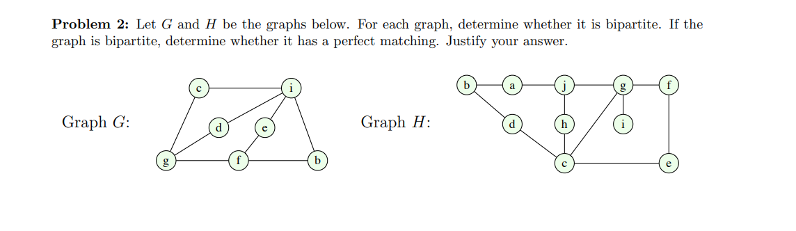 Problem 2: Let G and H be the graphs below. For each graph, determine whether it is bipartite. If the
graph is bipartite, determine whether it has a perfect matching. Justify your answer.
Graph G:
Graph H: