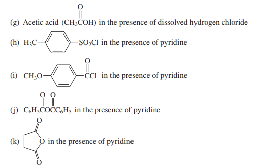 (g) Acetic acid (CH;COH) in the presence of dissolved hydrogen chloride
(h) H3C-
-SO,CI in the presence of pyridine
(i) CH;O-
-ċci in the presence of pyridine
(j) C,H;COCC,Hs in the presence of pyridine
(k)
O in the presence of pyridine
