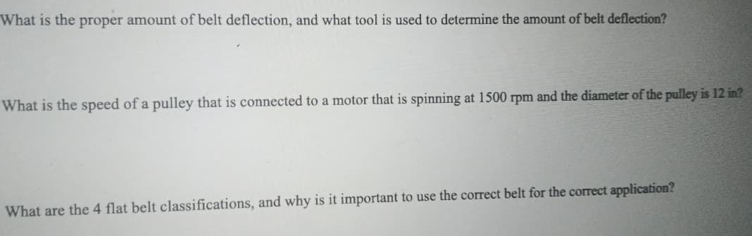 What is the proper amount of belt deflection, and what tool is used to determine the amount of belt deflection?
What is the speed of a pulley that is connected to a motor that is spinning at 1500 rpm and the diameter of the pulley is 12 in?
What are the 4 flat belt classifications, and why is it important to use the correct belt for the correct application?
