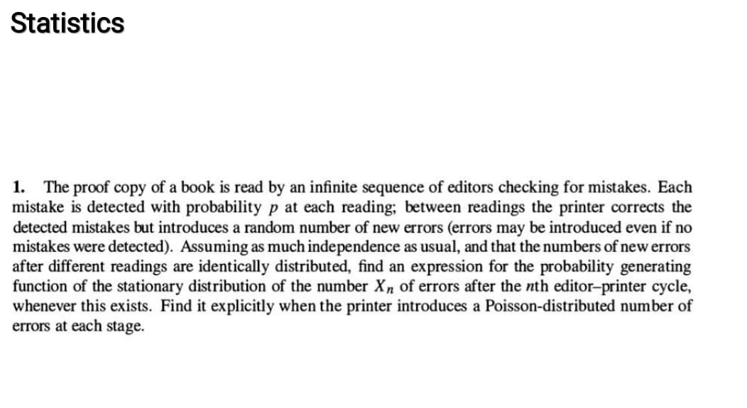 Statistics
1. The proof copy of a book is read by an infinite sequence of editors checking for mistakes. Each
mistake is detected with probability p at each reading; between readings the printer corrects the
detected mistakes but introduces a random number of new errors (errors may be introduced even if no
mistakes were detected). Assuming as much independence as usual, and that the numbers of new errors
after different readings are identically distributed, find an expression for the probability generating
function of the stationary distribution of the number Xn of errors after the nth editor-printer cycle,
whenever this exists. Find it explicitly when the printer introduces a Poisson-distributed number of
errors at each stag