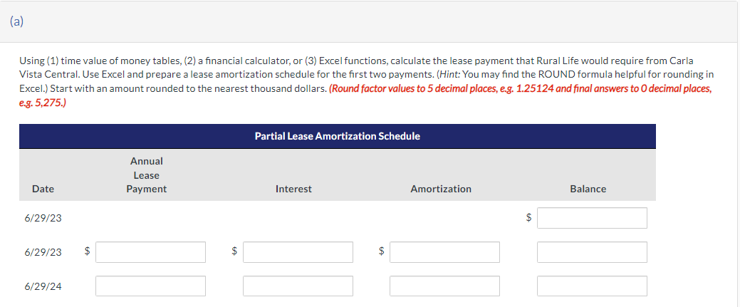 (a)
Using (1) time value of money tables, (2) a financial calculator, or (3) Excel functions, calculate the lease payment that Rural Life would require from Carla
Vista Central. Use Excel and prepare a lease amortization schedule for the first two payments. (Hint: You may find the ROUND formula helpful for rounding in
Excel.) Start with an amount rounded to the nearest thousand dollars. (Round factor values to 5 decimal places, e.g. 1.25124 and final answers to O decimal places,
e.g. 5,275.)
Date
6/29/23
6/29/23
6/29/24
$
Annual
Lease
Payment
Partial Lease Amortization Schedule
Interest
$
Amortization
Balance