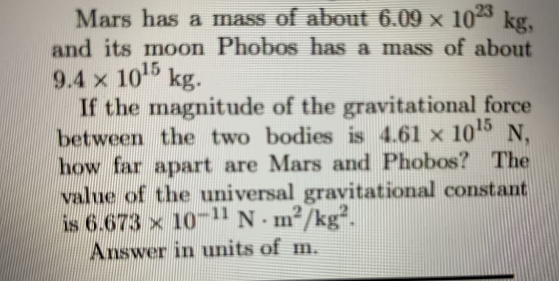 Mars has a mass of about 6.09 x 10 kg,
and its moon Phobos has a mass of about
9.4 x 10 kg.
If the magnitude of the gravitational force
between the two bodies is 4.61 x 10s N,
how far apart are Mars and Phobos? The
value of the universal gravitational constant
is 6.673 x 10-1l N. m²/kg².
Answer in units of m.
15
