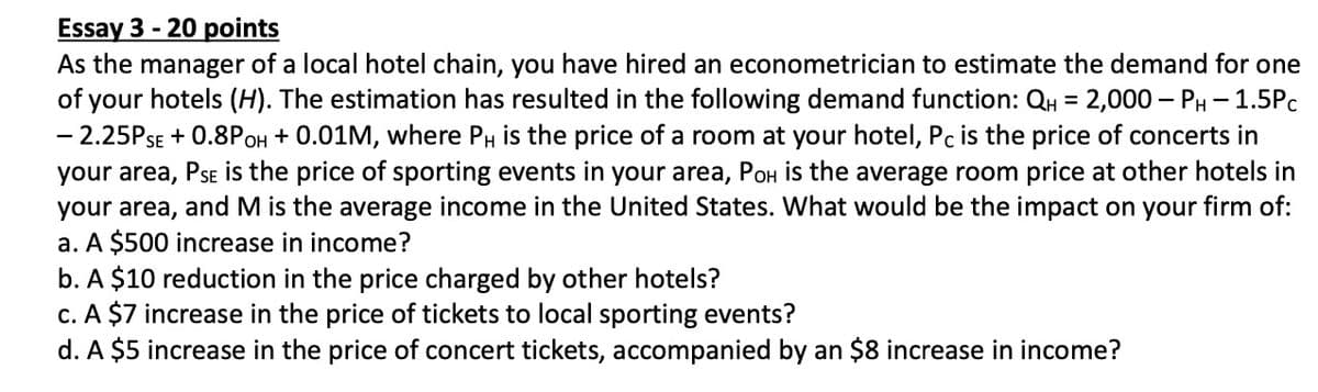 Essay 3 - 20 points
As the manager of a local hotel chain, you have hired an econometrician to estimate the demand for one
of your hotels (H). The estimation has resulted in the following demand function: QH
- 2.25PSE + 0.8POH + 0.01M, where PH is the price of a room at your hotel, Pc is the price of concerts in
your area, Pse is the price of sporting events in your area, PoH is the average room price at other hotels in
your area, and M is the average income in the United States. What would be the impact on your firm of:
a. A $500 increase in income?
b. A $10 reduction in the price charged by other hotels?
c. A $7 increase in the price of tickets to local sporting events?
d. A $5 increase in the price of concert tickets, accompanied by an $8 increase in income?
2,000 – PH- 1.5Pc
%3D
-
