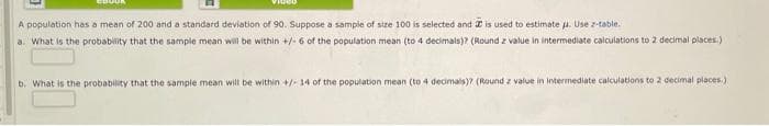 Video
A population has a mean of 200 and a standard deviation of 90. Suppose a sample of size 100 is selected and 2 is used to estimate u. Use z-table.
a. What is the probabity that the sample mean will be within +/- 6 of the population mean (to 4 decimals)? (Round z value in intermediate calculations to 2 decimal places.)
b. What is the probability that the sample mean will be within +/ 14 of the population mean (to 4 decimals)? (Round z value in intermediate calculations to 2 decimal places.)
