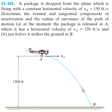 12–141. A package is dropped from the plane which is
flying with a constant horizontal velocity of va = 150 ft/s.
Determine the normal and tangential components of
acceleration and the radius of curvature of the path of
motion (a) at the moment the package is released at A,
where it has a horizontal velocity of va = 150 ft/s, and
(b) just before it strikes the ground at B.
NA
1500 ft
B
