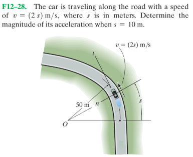F12–28. The car is traveling along the road with a speed
of v = (2 s) m/s, where s is in meters. Determine the
magnitude of its acceleration when s = 10 m.
v = (2s) m/s
50 m n
