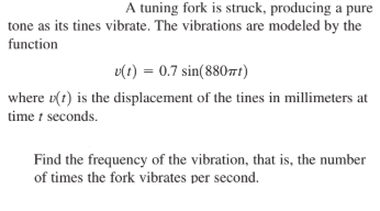 A tuning fork is struck, producing a pure
tone as its tines vibrate. The vibrations are modeled by the
function
v(t) = 0.7 sin(880t)
where u(t) is the displacement of the tines in millimeters at
time t seconds.
Find the frequency of the vibration, that is, the number
of times the fork vibrates per second.
