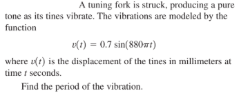 A tuning fork is struck, producing a pure
tone as its tines vibrate. The vibrations are modeled by the
function
v(t) = 0.7 sin(880t)
where v(t) is the displacement of the tines in millimeters at
time t seconds.
Find the period of the vibration.
