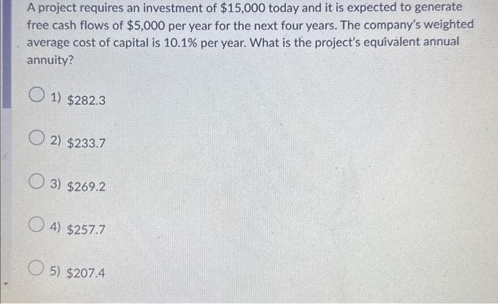 A project requires an investment of $15,000 today and it is expected to generate
free cash flows of $5,000 per year for the next four years. The company's weighted
average cost of capital is 10.1% per year. What is the project's equivalent annual
annuity?
1) $282.3
2) $233.7
3) $269.2
4) $257.7
5) $207.4