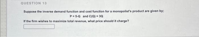 QUESTION 13
Suppose the inverse demand function and cost function for a monopolist's product are given by:
P= 5-Q and C(Q) = 3Q
If the firm wishes to maximize total revenue, what price should it charge?
