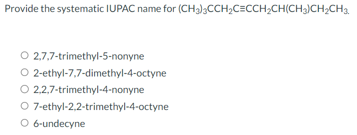 Provide the systematic IUPAC name for (CH3)3CCH₂C=CCH₂CH(CH3)CH₂CH3.
O 2,7,7-trimethyl-5-nonyne
2-ethyl-7,7-dimethyl-4-octyne
O 2,2,7-trimethyl-4-nonyne
O
7-ethyl-2,2-trimethyl-4-octyne
6-undecyne