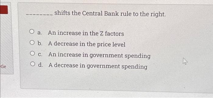 tle
shifts the Central Bank rule to the right.
O a. An increase in the Z factors
O b.
A decrease in the price level
O c.
An increase in government spending
O d. A decrease in government spending