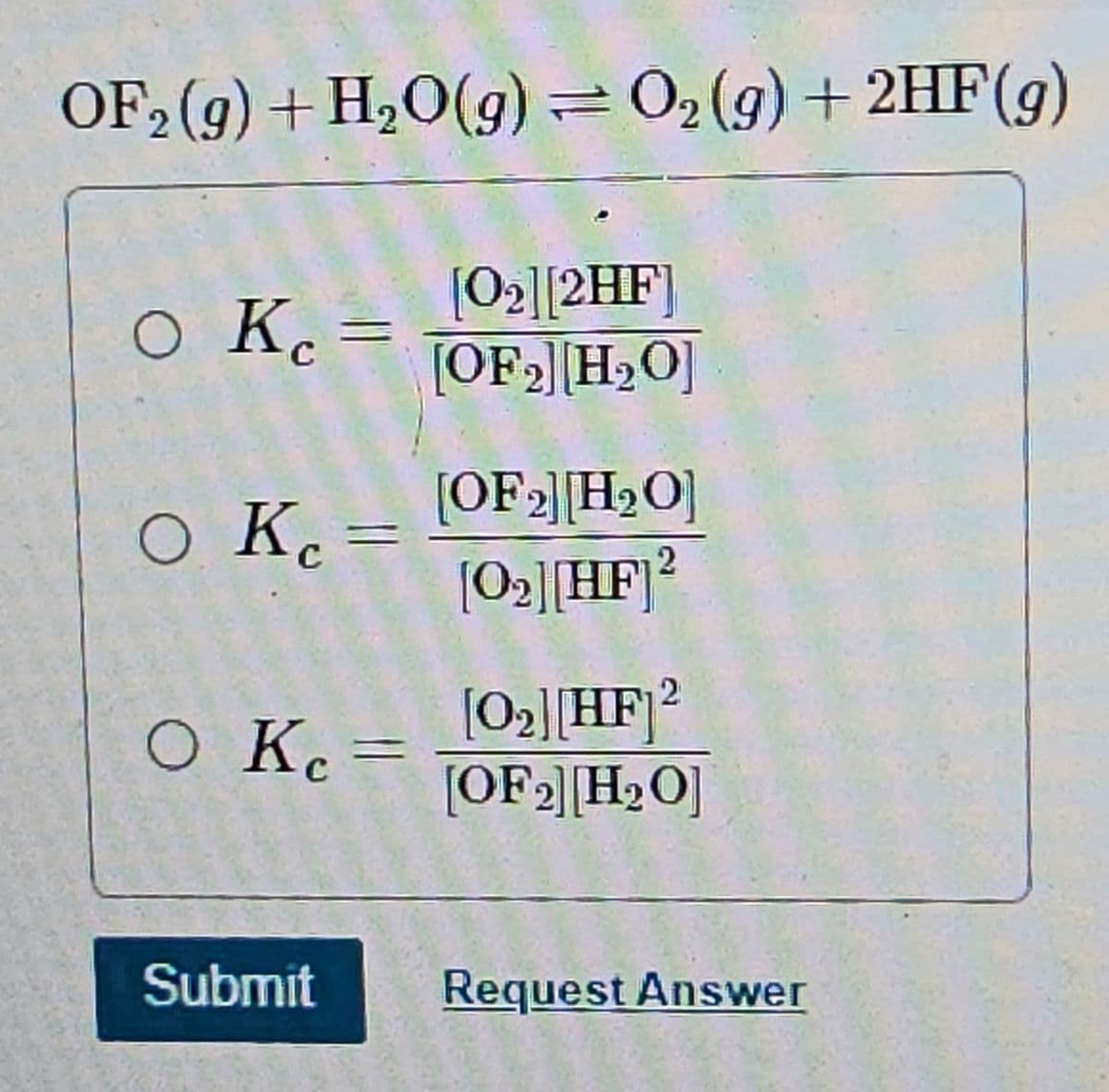 OF₂ (g) + H₂O(g) = O₂(g) + 2HF (9)
[0₂] [2HF]
[OF₂] [H₂O]
O Kc =
O K
O Kc =
Submit
[OF 2] [H₂O]
[0₂][HF] 2
[0₂][HF] 2
[OF ₂] [H₂O]
Request Answer