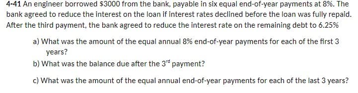 4-41 An engineer borrowed $3000 from the bank, payable in six equal end-of-year payments at 8%. The
bank agreed to reduce the interest on the loan if interest rates declined before the loan was fully repaid.
After the third payment, the bank agreed to reduce the interest rate on the remaining debt to 6.25%
a) What was the amount of the equal annual 8% end-of-year payments for each of the first 3
years?
b) What was the balance due after the 3rd payment?
c) What was the amount of the equal annual end-of-year payments for each of the last 3 years?