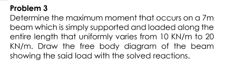 Problem 3
Determine the maximum moment that occurs on a 7m
beam which is simply supported and loaded along the
entire length that uniformly varies from 10 KN/m to 20
KN/m. Draw the free body diagram of the beam
showing the said load with the solved reactions.

