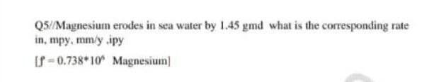 Q5//Magnesium erodes in sea water by 1.45 gmd what is the corresponding rate
in, mpy, mm/y ipy
[f-0.738 10 Magnesium]