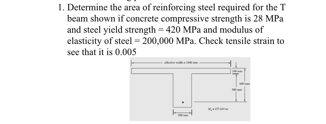 1. Determine the area of reinforcing steel required for the T
beam shown if concrete compressive strength is 28 MPa
and steel yield strength = 420 MPa and modulus of
elasticity of steel = 200,000 MPa. Check tensile strain to
see that it is 0.005
effective width= 1600 mm
300 mm
M₂=475 kN m
100 mm
600 mm
500 mm