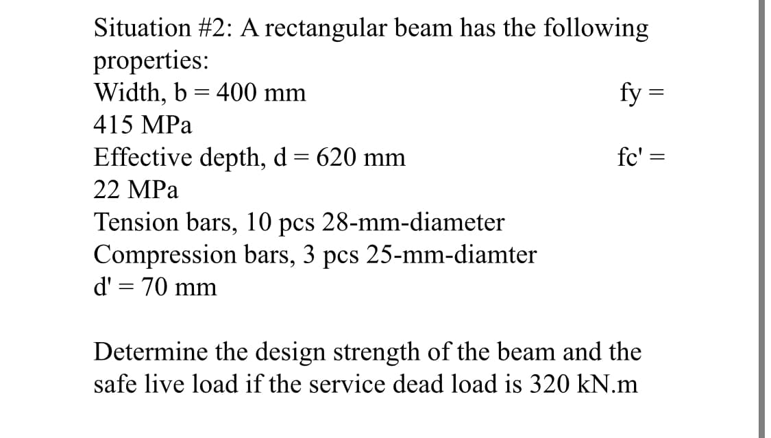 Situation #2: A rectangular beam has the following
properties:
Width, b = 400 mm
415 MPa
Effective depth, d = 620 mm
22 MPa
Tension bars, 10 pcs 28-mm-diameter
Compression bars, 3 pcs 25-mm-diamter
d' = 70 mm
fy=
=
fc' =
Determine the design strength of the beam and the
safe live load if the service dead load is 320 kN.m