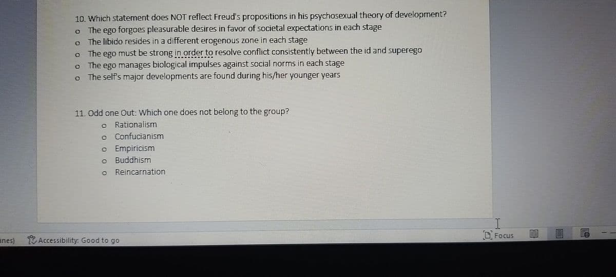 ines)
10. Which statement does NOT reflect Freud's propositions in his psychosexual theory of development?
The ego forgoes pleasurable desires in favor of societal expectations in each stage
The libido resides in a different erogenous zone in each stage
The ego must be strong in order to resolve conflict consistently between the id and superego
The ego manages biological impulses against social norms in each stage
The self's major developments are found during his/her younger years
11. Odd one Out: Which one does not belong to the group?
Rationalism
Confucianism
o
Ⓒ Empiricism
Buddhism
Reincarnation
Accessibility: Good to go
I
Focus
Lim