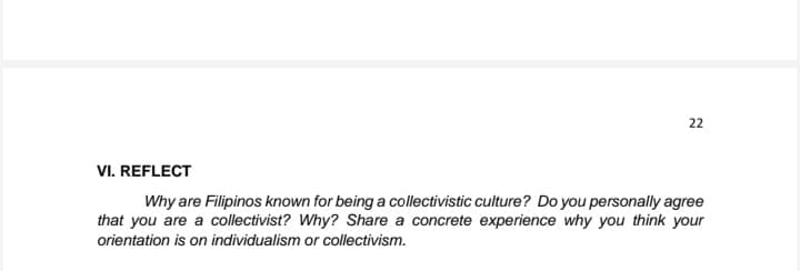 22
VI. REFLECT
Why are Filipinos known for being a collectivistic culture? Do you personally agree
that you are a collectivist? Why? Share a concrete experience why you think your
orientation is on individualism or collectivism.
