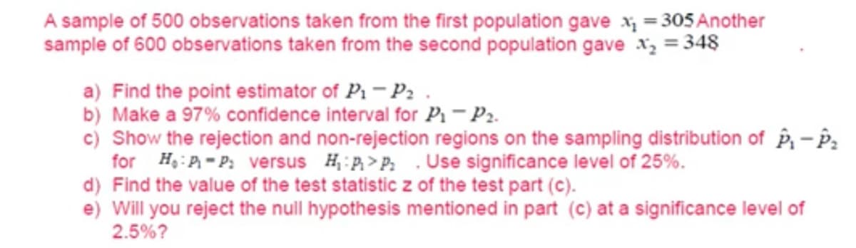 A sample of 500 observations taken from the first population gave x₁ = 305 Another
sample of 600 observations taken from the second population gave x₂ = 348
a) Find the point estimator of P₁-P₂.
b) Make a 97% confidence interval for P₁-P₂.
c) Show the rejection and non-rejection regions on the sampling distribution of P₁-P₂
for HP-P: versus HP>P: Use significance level of 25%.
d) Find the value of the test statistic z of the test part (c).
e) Will you reject the null hypothesis mentioned in part (c) at a significance level of
2.5%?