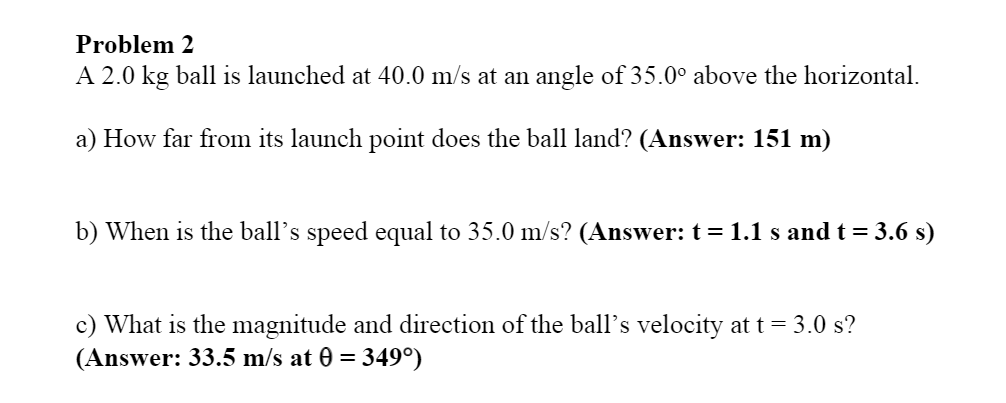 Problem 2
A 2.0 kg ball is launched at 40.0 m/s at an angle of 35.0° above the horizontal.
a) How far from its launch point does the ball land? (Answer: 151 m)
b) When is the ball's speed equal to 35.0 m/s? (Answer: t = 1.1 s and t = 3.6 s)
c) What is the magnitude and direction of the ball's velocity at t = 3.0 s?
(Answer: 33.5 m/s at 0 =
