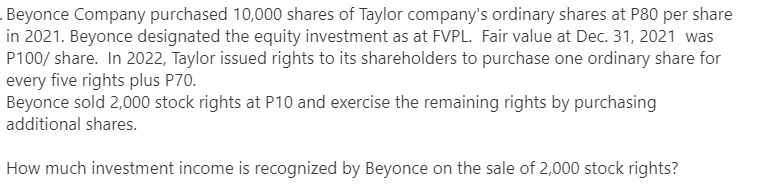 Beyonce Company purchased 10,000 shares of Taylor company's ordinary shares at P80 per share
in 2021. Beyonce designated the equity investment as at FVPL. Fair value at Dec. 31, 2021 was
P100/ share. In 2022, Taylor issued rights to its shareholders to purchase one ordinary share for
every five rights plus P70.
Beyonce sold 2,000 stock rights at P10 and exercise the remaining rights by purchasing
additional shares.
How much investment income is recognized by Beyonce on the sale of 2,000 stock rights?