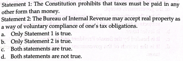 Statement 1: The Constitution prohibits that taxes must be paid in any
other form than money.
Statement 2: The Bureau of Internal Revenue may accept real property as
a way of voluntary compliance of one's tax obligations.
a. Only Statement 1 is true.
asri ei di
b. Only Statement 2 is true.robes stonet onli
c. Both statements are true.
d. Both statements are not true.