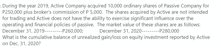 . During the year 2019, Active Company acquired 10,000 ordinary shares of Passive Company for
P250,000 plus broker's commission of P 5,000. The shares acquired by Active are not intended
for trading and Active does not have the ability to exercise significant influence over the
operating and financial policies of passive. The market value of these shares are as follows:
December 31, 2019--P260,000; December 31, 2020---P280,000
What is the cumulative balance of unrealized gain/loss on equity investment reported by Active
on Dec. 31, 2020?