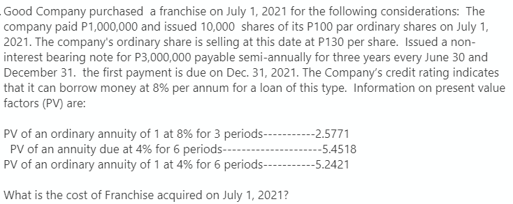 Good Company purchased a franchise on July 1, 2021 for the following considerations: The
company paid P1,000,000 and issued 10,000 shares of its P100 par ordinary shares on July 1,
2021. The company's ordinary share is selling at this date at P130 per share. Issued a non-
interest bearing note for P3,000,000 payable semi-annually for three years every June 30 and
December 31. the first payment is due on Dec. 31, 2021. The Company's credit rating indicates
that it can borrow money at 8% per annum for a loan of this type. Information on present value
factors (PV) are:
PV of an ordinary annuity of 1 at 8% for 3 periods-
PV of an annuity due at 4% for 6 periods--
-2.5771
--5.4518
PV of an ordinary annuity of 1 at 4% for 6 periods-
-5.2421
What is the cost of Franchise acquired on July 1, 2021?
