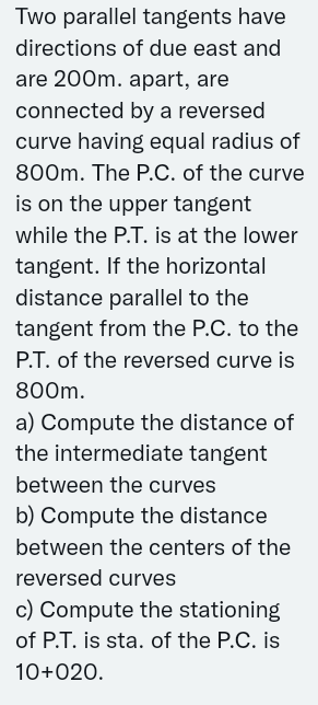 Two parallel tangents have
directions of due east and
are 200m. apart, are
connected by a reversed
curve having equal radius of
800m. The P.C. of the curve
is on the upper tangent
while the P.T. is at the lower
tangent. If the horizontal
distance parallel to the
tangent from the P.C. to the
P.T. of the reversed curve is
800m.
a) Compute the distance of
the intermediate tangent
between the curves
b) Compute the distance
between the centers of the
reversed curves
c) Compute the stationing
of P.T. is sta. of the P.C. is
10+020.
