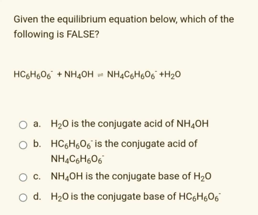Given the equilibrium equation below, which of the
following is FALSE?
HC6H606 + NH40H = NH4C6H606 +H2O
O a. H20 is the conjugate acid of NH40H
O b. HC6H06 is the conjugate acid of
NH¼C6H6O6°
O c. NH4OH is the conjugate base of H20
O d. H20 is the conjugate base of HC6H606
