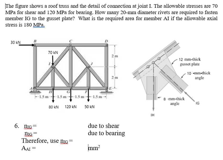 The figure shows a roof truss and the detail of connection at joint I. The allowable stresses are 70
MPa for shear and 120 MPa for bearing. How many 20-mm diameter rivets are required to fasten
member IG to the gusset plate? What is the required area for member AI if the allowable axial
stress is 180 MPa.
D
30 kN
70 kN
2 m
12 mm-thick
gusset plate
10 -mm-chick
angle
2m
15 m
-15 m-15 m† 15 m -
8 mm-thick
angle
IG
80 kN
120 kN
50 kN
IH
6. nIG
due to shear
due to bearing
nIG =
Therefore, use nIG
AAI =
mm?
