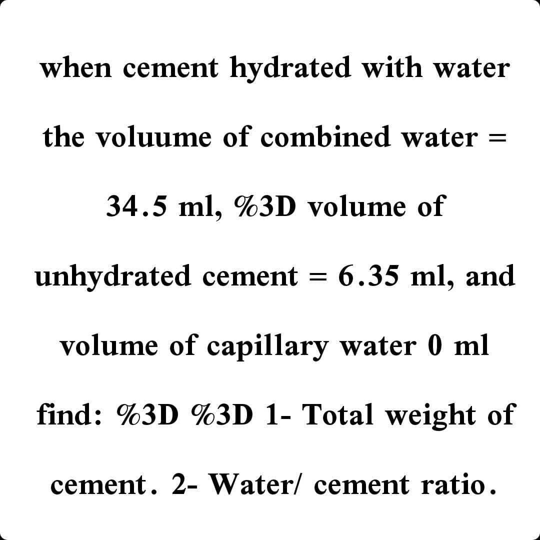 when cement hydrated with water
the voluume of combined water =
34.5 ml, %3D volume of
unhydrated cement =
6.35 ml, and
volume of capillary water 0 ml
find: %3D %3D 1- Total weight of
cement. 2- Water/ cement ratio.
