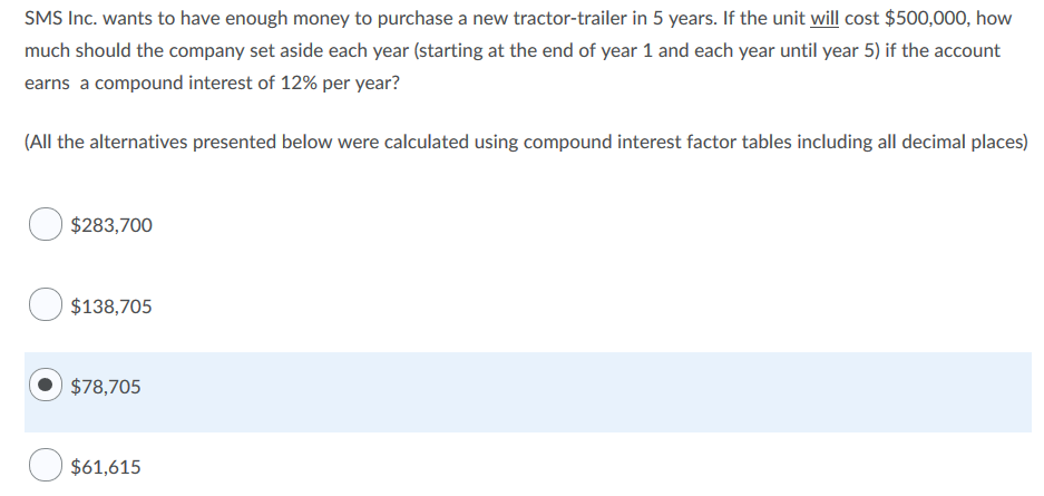 SMS Inc. wants to have enough money to purchase a new tractor-trailer in 5 years. If the unit will cost $500,000, how
much should the company set aside each year (starting at the end of year 1 and each year until year 5) if the account
earns a compound interest of 12% per year?
(All the alternatives presented below were calculated using compound interest factor tables including all decimal places)
$283,700
$138,705
$78,705
$61,615