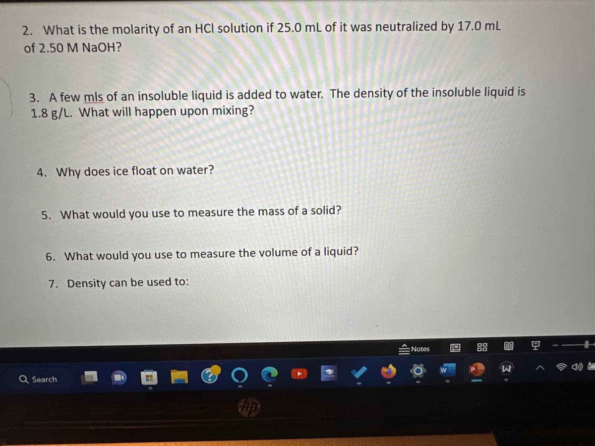 2. What is the molarity of an HCl solution if 25.0 mL of it was neutralized by 17.0 mL
of 2.50 M NaOH?
3. A few mls of an insoluble liquid is added to water. The density of the insoluble liquid is
1.8 g/L. What will happen upon mixing?
4. Why does ice float on water?
5. What would you use to measure the mass of a solid?
6. What would you use to measure the volume of a liquid?
7. Density can be used to:
Q Search
H
tip
Notes
O
19
88
6
g
3
04
<