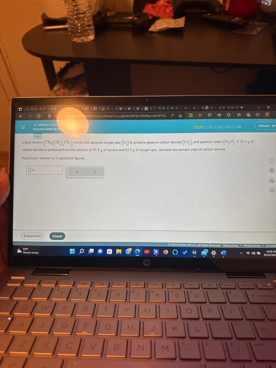 ←
C
A
%
Explanation
Z
O CHEMICAL REACTIONS
Percent yield of chemical reactions
53°F
Mostly cloudy
TAX
218 + H CHIHUSICAL
htt www-awu aleks.com/alekscgi/x/Isl.exe/10_u-IgNslkr7j8P3jH-IBMBkpcnaFu0F7Uj..
2
Check
X
#
3
W E
V
Liquid hexane (CH₂(CH₂) CH3) reacts with gaseous oxygen gas (0₂) to produce gaseous carbon dioxide (CO₂) and gaseous water (H₂O). If 25.4 g of
carbon dioxide is produced from the reaction of 47.4 g of hexane and 63.5 g of oxygen gas, calculate the percent yield of carbon dioxide.
Round your answer to 3 significant figures.
SD
L
X
C
$
0
-bold-
4
R
L
F
5
%
do
5
V
H
T
G
d
6
B
4+
&
H
7
N
144
k
8
J
A
fo
M
D-11
☆
(
Q r
9
s
K
ho
the DDI
B
>
O
FC
✪
L
FMC/MC+
(3
Ⓒ2022 McGraw Hill LLC. All Rights Reserved. Terms of Use | Privacy Center | Accessib
W
10:09 PM
10/22/202
67
ODC 15
P
6
+
=
prt sc
4)
نااك
♡
O
Chisom V
?
ola
Ar
backspace