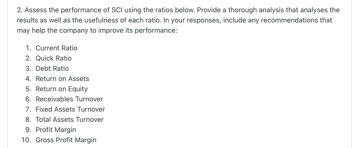 2. Assess the performance of SCI using the ratios below. Provide a thorough analysis that analyses the
results as well as the usefulness of each ratio. In your responses, include any recommendations that
may help the company to improve its performance:
1. Current Ratio
2. Quick Ratio
3. Debt Ratio
4. Return on Assets
5. Return on Equity
6. Receivables Turnover
7. Fixed Assets Turnover
8. Total Assets Turnover
9. Profit Margin
10. Gross Profit Margin

