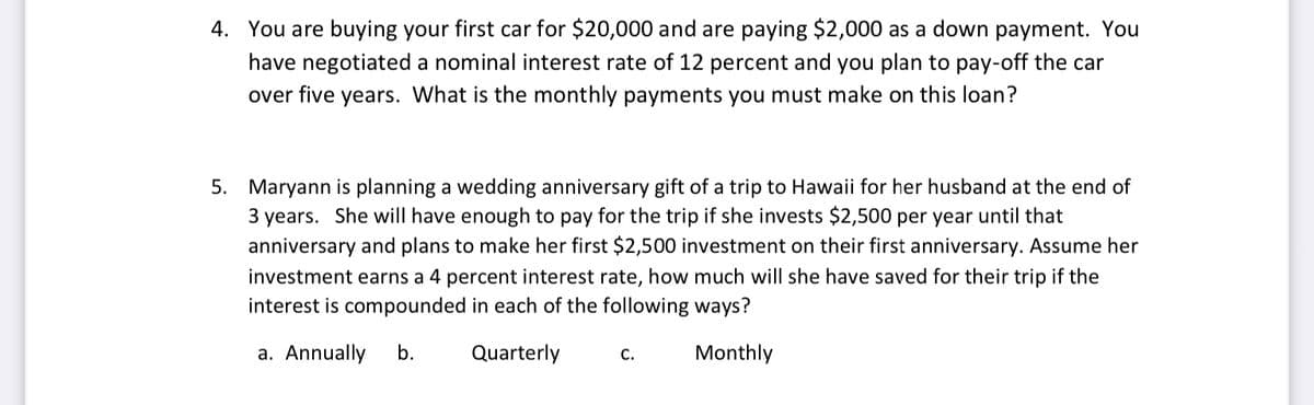 4. You are buying your first car for $20,000 and are paying $2,000 as a down payment. You
have negotiated a nominal interest rate of 12 percent and you plan to pay-off the car
over five years. What is the monthly payments you must make on this loan?
5. Maryann is planning a wedding anniversary gift of a trip to Hawaii for her husband at the end of
3 years. She will have enough to pay for the trip if she invests $2,500 per year until that
anniversary and plans to make her first $2,500 investment on their first anniversary. Assume her
investment earns a 4 percent interest rate, how much will she have saved for their trip if the
interest is compounded in each of the following ways?
a. Annually
b.
Quarterly
C.
Monthly
