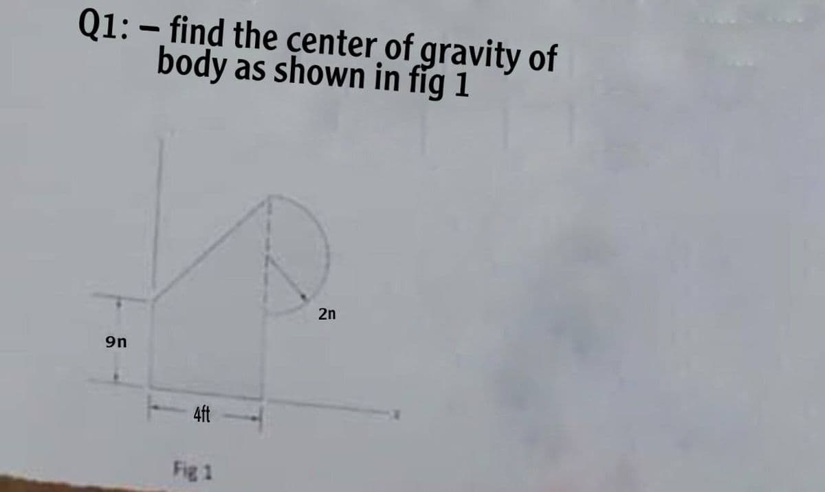 Q1: – find the çenter of gravity of
body as shown in fig 1
2n
9n
4ft
Fig 1
