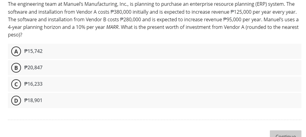 The engineering team at Manuel's Manufacturing, Inc., is planning to purchase an enterprise resource planning (ERP) system. The
software and installation from Vendor A costs $380,000 initially and is expected to increase revenue P125,000 per year every year.
The software and installation from Vendor B costs $280,000 and is expected to increase revenue P95,000 per year. Manuel's uses a
4-year planning horizon and a 10% per year MARR. What is the present worth of investment from Vendor A (rounded to the nearest
peso)?
A) P15,742
B) P20,847
C) P16,233
D $18,901
Continuo