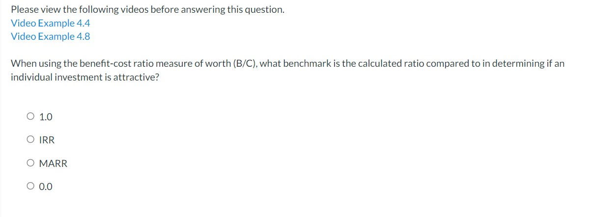 Please view the following videos before answering this question.
Video Example 4.4
Video Example 4.8
When using the benefit-cost ratio measure of worth (B/C), what benchmark is the calculated ratio compared to in determining if an
individual investment is attractive?
O 1.0
O IRR
O MARR
O 0.0