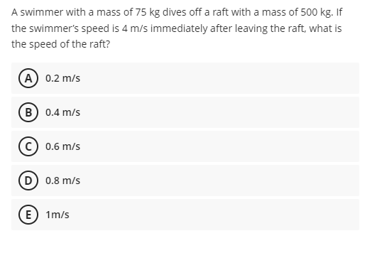 A swimmer with a mass of 75 kg dives off a raft with a mass of 500 kg. If
the swimmer's speed is 4 m/s immediately after leaving the raft, what is
the speed of the raft?
(A) 0.2 m/s
B 0.4 m/s
0.6 m/s
D 0.8 m/s
(E) 1m/s
