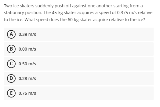 Two ice skaters suddenly push off against one another starting from a
stationary position. The 45-kg skater acquires a speed of 0.375 m/s relative
to the ice. What speed does the 60-kg skater acquire relative to the ice?
(A) 0.38 m/s
(B) 0.00 m/s
0.50 m/s
D) 0.28 m/s
E) 0.75 m/s
