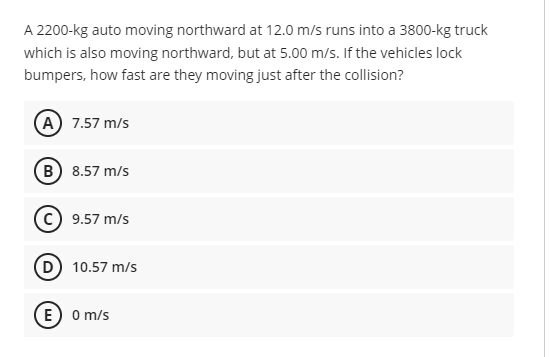 A 2200-kg auto moving northward at 12.0 m/s runs into a 3800-kg truck
which is also moving northward, but at 5.00 m/s. If the vehicles lock
bumpers, how fast are they moving just after the collision?
A) 7.57 m/s
B) 8.57 m/s
(c) 9.57 m/s
D 10.57 m/s
E) o m/s
